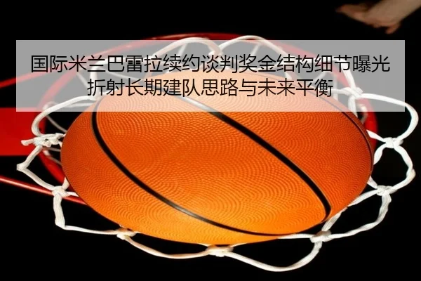国际米兰巴雷拉续约谈判奖金结构细节曝光折射长期建队思路与未来平衡