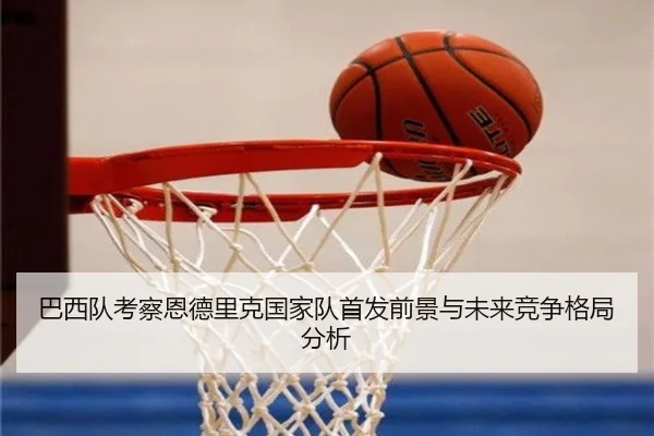 巴西队考察恩德里克国家队首发前景与未来竞争格局分析