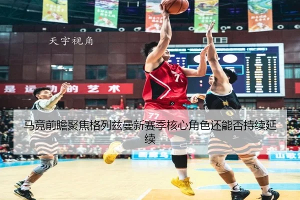 马竞前瞻聚焦格列兹曼新赛季核心角色还能否持续延续